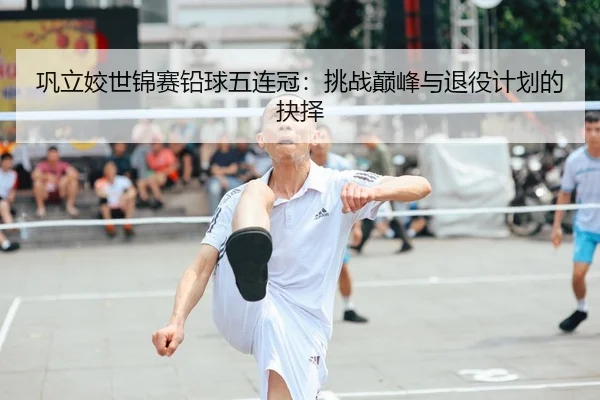 巩立姣世锦赛铅球五连冠：挑战巅峰与退役计划的抉择