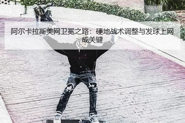 阿尔卡拉斯美网卫冕之路：硬地战术调整与发球上网成关键