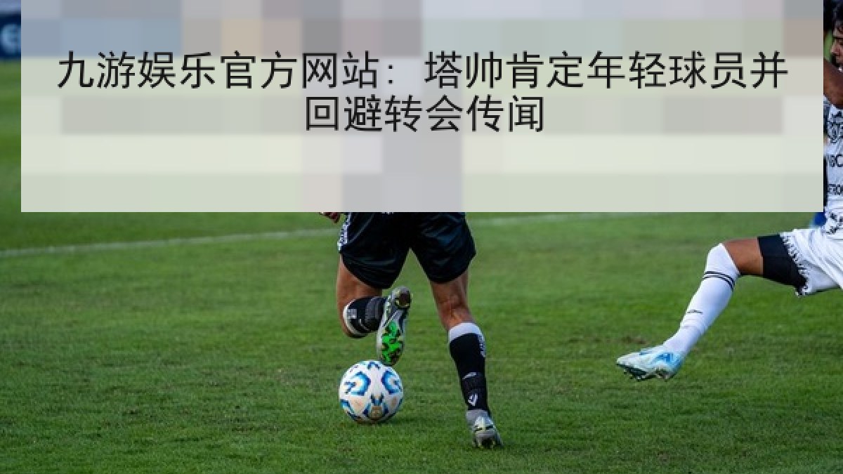 九游娱乐官方网站: 塔帅肯定年轻球员并回避转会传闻 九游娱乐官方网站: 塔帅肯定年轻球员并回避转会传闻