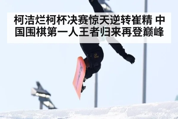 柯洁烂柯杯决赛惊天逆转崔精 中国围棋第一人王者归来再登巅峰